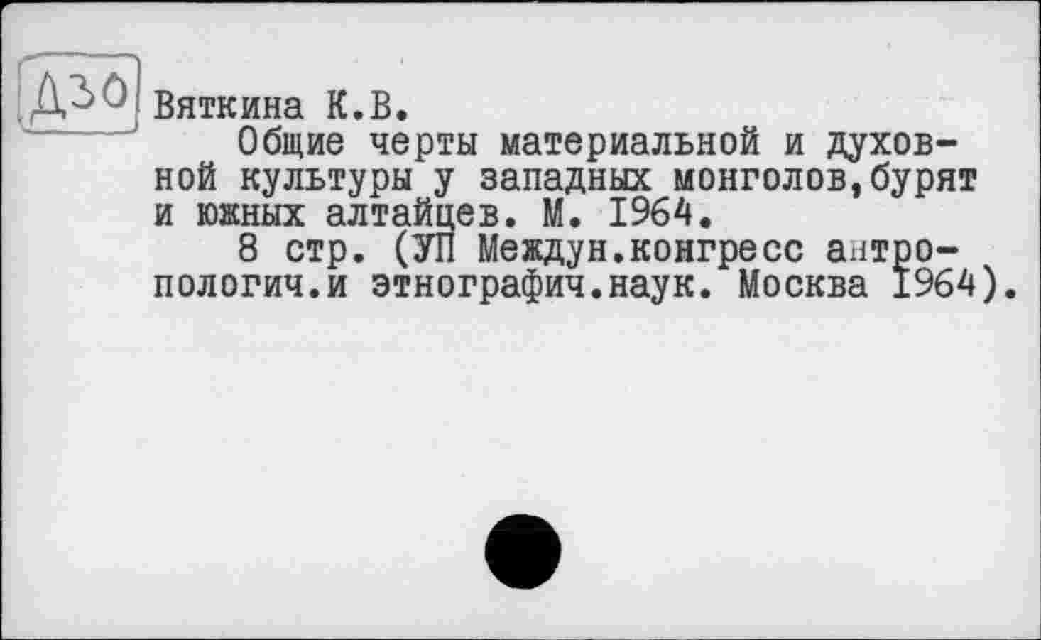 ﻿
Вяткина К.В.
Общие черты материальной и духовной культуры у западных монголов, бурят и южных алтайцев. М. 1964.
8 стр. (УП Междун.конгресс антропологии, и этнографич.наук. Москва 1964).